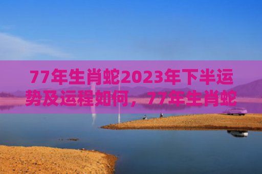77年生肖蛇2023年下半运势及运程如何，77年生肖蛇2022年下半年运势