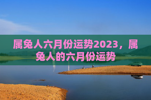 属兔人六月份运势2023，属兔人的六月份运势