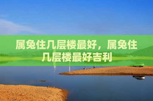 属兔住几层楼最好，属兔住几层楼最好吉利