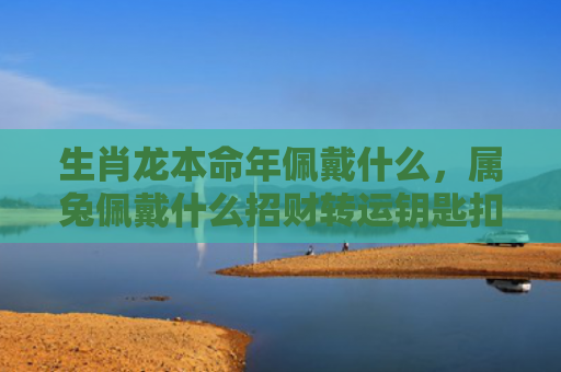 生肖龙本命年佩戴什么，属兔佩戴什么招财转运钥匙扣
