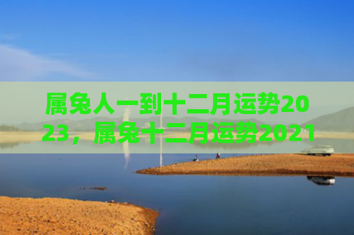 属兔人一到十二月运势2023，属兔十二月运势2021
