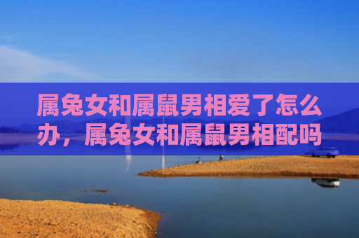 属兔女和属鼠男相爱了怎么办，属兔女和属鼠男相配吗能婚姻幸福吗