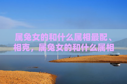 属兔女的和什么属相最配、相克，属兔女的和什么属相最配、相克