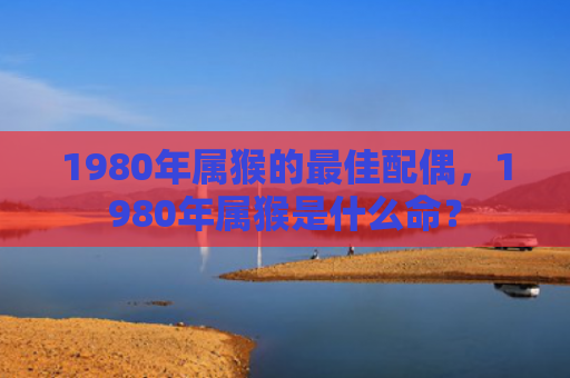 1980年属猴的最佳配偶，1980年属猴是什么命？