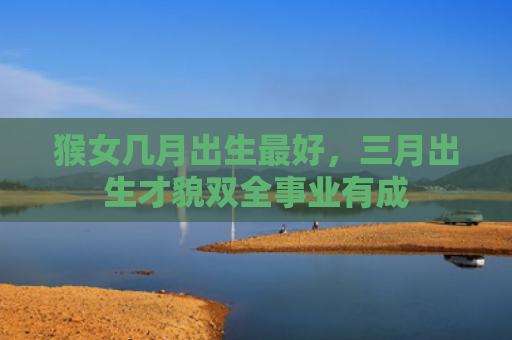 猴女几月出生最好，三月出生才貌双全事业有成