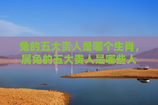兔的五大贵人是哪个生肖，属兔的五大贵人是哪些人