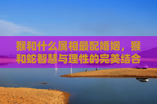 猴和什么属相最配婚姻，猴和蛇智慧与理性的完美结合