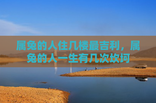属兔的人住几楼最吉利，属兔的人一生有几次坎坷