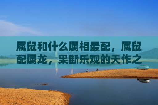属鼠和什么属相最配，属鼠配属龙，果断乐观的天作之合