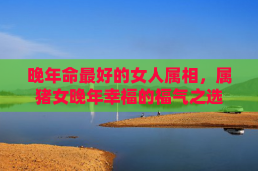 晚年命最好的女人属相，属猪女晚年幸福的福气之选