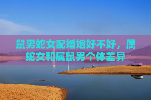 鼠男蛇女配婚姻好不好，属蛇女和属鼠男个体差异