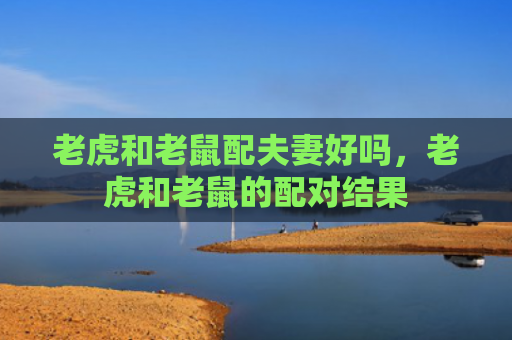 老虎和老鼠配夫妻好吗，老虎和老鼠的配对结果