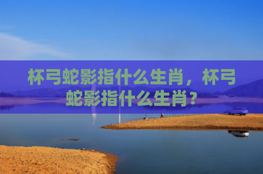 杯弓蛇影指什么生肖，杯弓蛇影指什么生肖？