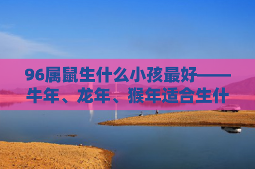 96属鼠生什么小孩最好——牛年、龙年、猴年适合生什么宝宝，牛年——乖巧听话的宝宝