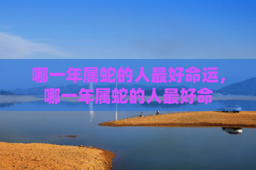 哪一年属蛇的人最好命运，哪一年属蛇的人最好命