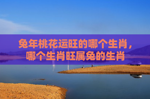 兔年桃花运旺的哪个生肖，哪个生肖旺属兔的生肖