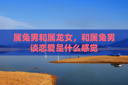 属兔男和属龙女，和属兔男谈恋爱是什么感觉