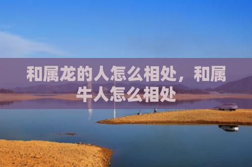 和属龙的人怎么相处，和属牛人怎么相处