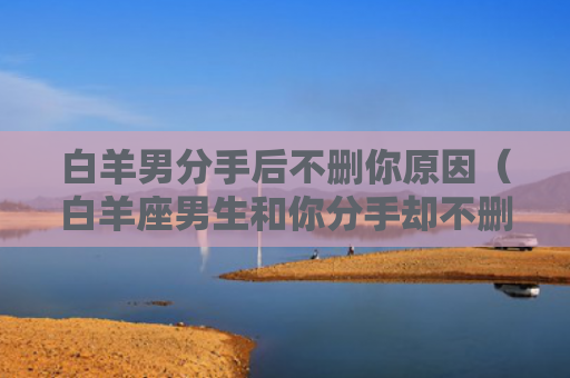 白羊男分手后不删你原因（白羊座男生和你分手却不删你）
