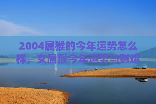 2004属猴的今年运势怎么样，女属猴今年运势与财运