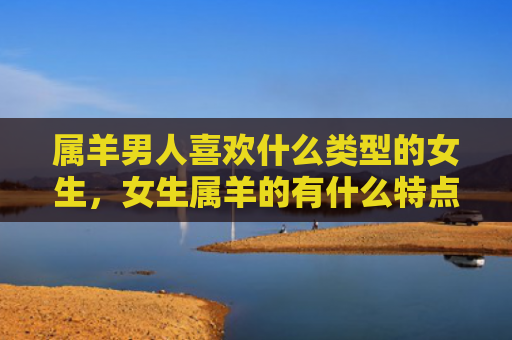 属羊男人喜欢什么类型的女生，女生属羊的有什么特点