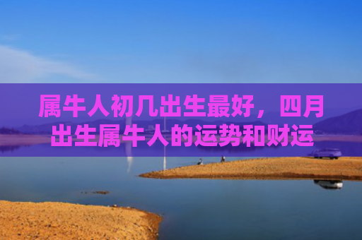 属牛人初几出生最好，四月出生属牛人的运势和财运