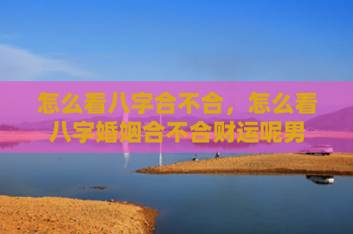 怎么看八字合不合，怎么看八字婚姻合不合财运呢男