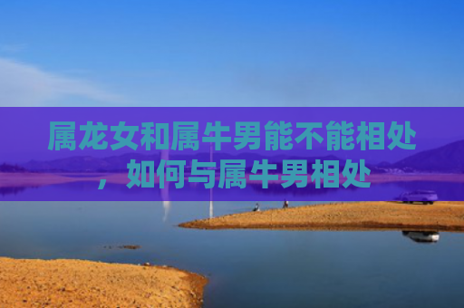 属龙女和属牛男能不能相处，如何与属牛男相处