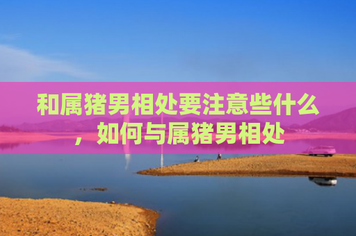 和属猪男相处要注意些什么，如何与属猪男相处