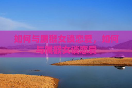 如何与属猴女谈恋爱，如何与属猴女谈恋爱