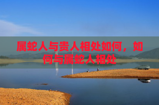 属蛇人与贵人相处如何，如何与属蛇人相处