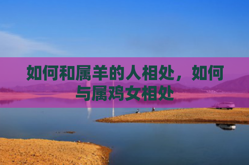 如何和属羊的人相处，如何与属鸡女相处