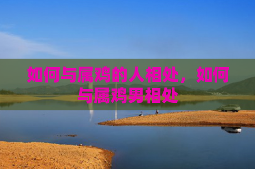 如何与属鸡的人相处，如何与属鸡男相处