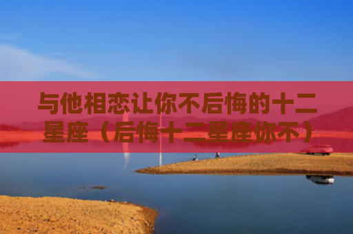 与他相恋让你不后悔的十二星座（后悔十二星座你不）