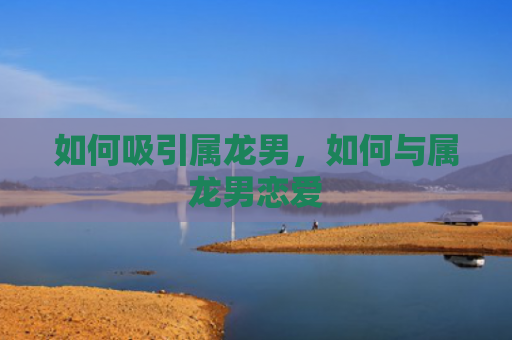 如何吸引属龙男，如何与属龙男恋爱