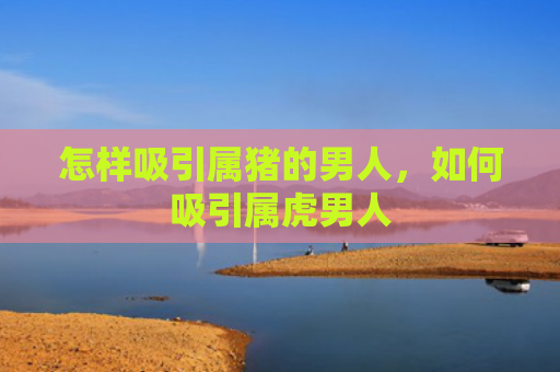 怎样吸引属猪的男人，如何吸引属虎男人