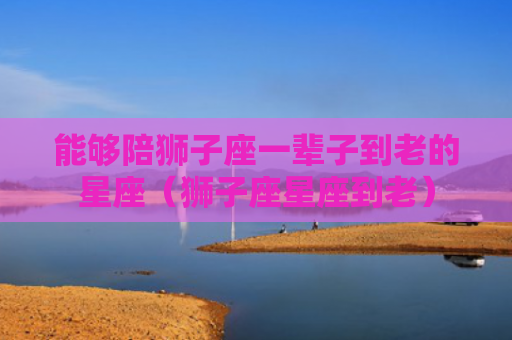 能够陪狮子座一辈子到老的星座（狮子座星座到老）