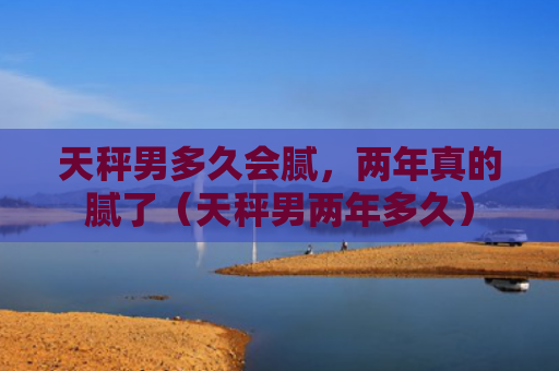 天秤男多久会腻，两年真的腻了（天秤男两年多久）