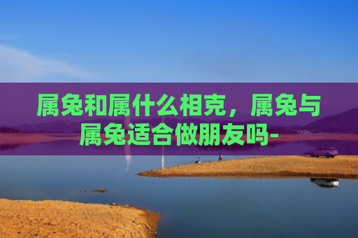 属兔和属什么相克，属兔与属兔适合做朋友吗-