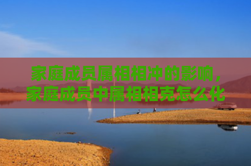 家庭成员属相相冲的影响，家庭成员中属相相克怎么化解-