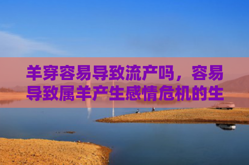 羊穿容易导致流产吗，容易导致属羊产生感情危机的生肖是