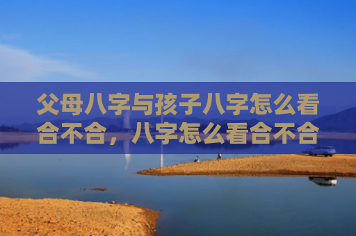 父母八字与孩子八字怎么看合不合，八字怎么看合不合财运呢男人