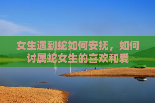 女生遇到蛇如何安抚，如何讨属蛇女生的喜欢和爱