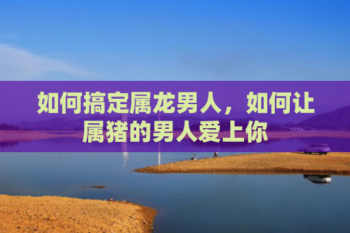 如何搞定属龙男人，如何让属猪的男人爱上你