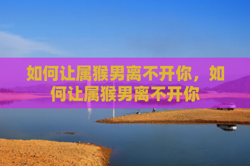 如何让属猴男离不开你，如何让属猴男离不开你