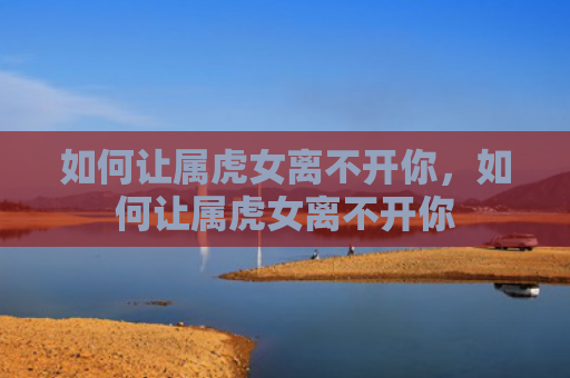 如何让属虎女离不开你，如何让属虎女离不开你