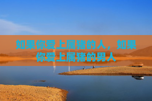 如果你爱上属猪的人，如果你爱上属猪的男人