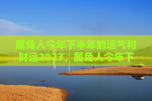 属兔人今年下半年的运气和财运2023，属兔人今年下半年的运势如何
