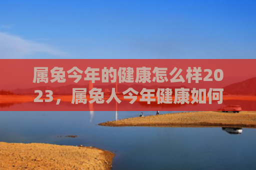 属兔今年的健康怎么样2023，属兔人今年健康如何