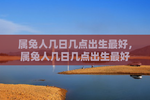 属兔人几日几点出生最好，属兔人几日几点出生最好